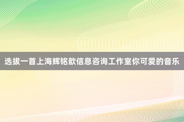 选拔一首上海辉铭歆信息咨询工作室你可爱的音乐